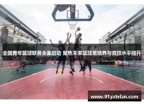 全国青年篮球联赛全面启动 聚焦未来篮球星培养与竞技水平提升