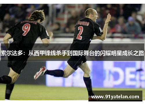 索尔达多：从西甲锋线杀手到国际舞台的闪耀明星成长之路