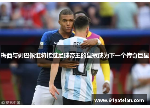 梅西与姆巴佩谁将接过足球帝王的皇冠成为下一个传奇巨星