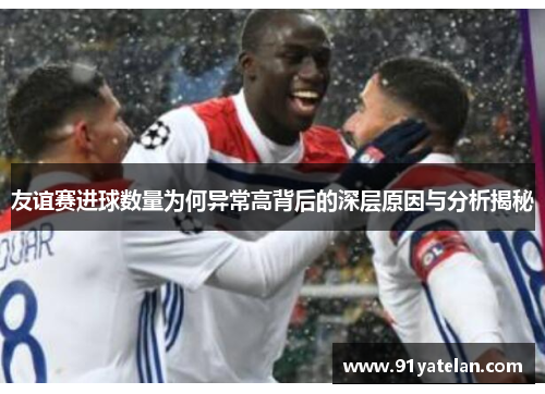 友谊赛进球数量为何异常高背后的深层原因与分析揭秘