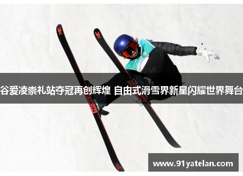 谷爱凌崇礼站夺冠再创辉煌 自由式滑雪界新星闪耀世界舞台
