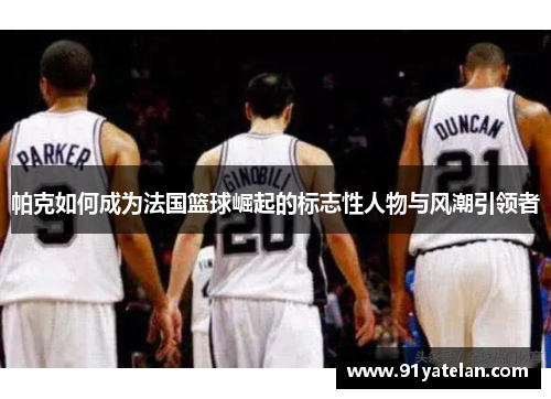 帕克如何成为法国篮球崛起的标志性人物与风潮引领者
